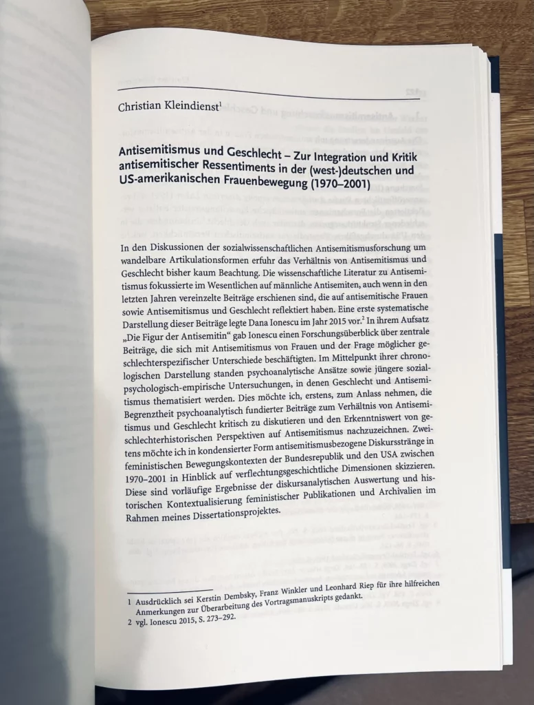 Erste Seite des Aufsatzes Christian Kleindienst, Antisemitismus und Geschlecht – Zur Integration und Kritik antisemitischer Ressentiments in der (west-)deutschen und US-amerikanischen Frauenbewegung (1970–2001). Christian Kleindienst Antisemitismus und Geschlecht – Zur Integration und Kritik antisemitischer Ressentiments in der (west-)deutschen und US-amerikanischen Frauenbewegung (1970–2001) In den Diskussionen der sozialwissenschaftlichen Antisemitismusforschung um wandelbare Artikulationsformen erfuhr das Verhältnis von Antisemitismus und Geschlecht bisher kaum Beachtung. Die wissenschaftliche Literatur zu Antisemitismus fokussierte imWesentlichen aufmännliche Antisemiten, auch wenn in den letzten Jahren vereinzelte Beiträge erschienen sind, die auf antisemitische Frauen sowie Antisemitismus und Geschlecht reflektiert haben. Eine erste systematische Darstellung dieser Beiträge legte Dana Ionescu im Jahr 2015 vor.2 In ihremAufsatz „Die Figur der Antisemitin“ gab Ionescu einen Forschungsüberblick über zentrale Beiträge, die sich mit Antisemitismus von Frauen und der Frage möglicher geschlechterspezifischer Unterschiede beschäftigten. Im Mittelpunkt ihrer chronologischen Darstellung standen psychoanalytische Ansätze sowie jüngere sozialpsychologisch- empirische Untersuchungen, in denen Geschlecht und Antisemitismus thematisiert werden. Dies möchte ich, erstens, zum Anlass nehmen, die Begrenztheit psychoanalytisch fundierter Beiträge zum Verhältnis von Antisemitismus und Geschlecht kritisch zu diskutieren und den Erkenntniswert von geschlechterhistorischen Perspektiven auf Antisemitismus nachzuzeichnen. Zweitensmöchte ich in kondensierter FormantisemitismusbezogeneDiskursstränge in feministischen Bewegungskontexten der Bundesrepublik und den USA zwischen 1970–2001 in Hinblick auf verflechtungsgeschichtliche Dimensionen skizzieren. Diese sind vorläufige Ergebnisse der diskursanalytischen Auswertung und historischen Kontextualisierung feministischer Publikationen und Archivalien im Rahmen meines Dissertationsprojektes. 1 Ausdrücklich sei Kerstin Dembsky, Franz Winkler und Leonhard Riep für ihre hilfreichen Anmerkungen zur Überarbeitung des Vortragsmanuskripts gedankt. 2 vgl. Ionescu 2015, S. 273–292.  doi:10.14220/9783737014984.121  https://doi.org/10.14220/9783737014984.121 
