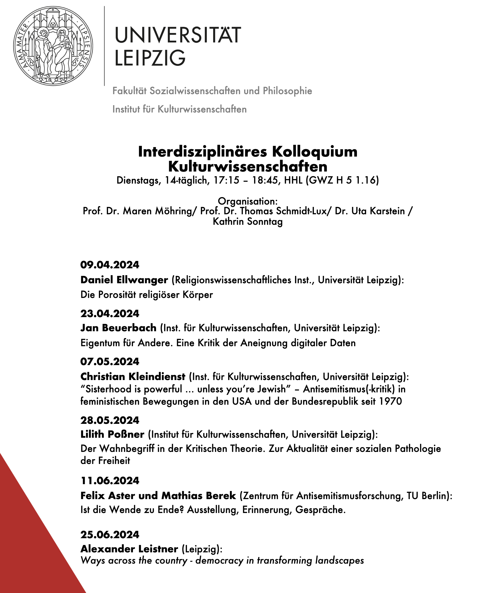 Interdisziplinäres Kolloquium
Kulturwissenschaften
Dienstags, 14-täglich, 17:15 – 18:45, HHL (GWZ H 5 1.16)
Organisation:
Prof. Dr. Maren Möhring/ Prof. Dr. Thomas Schmidt-Lux/ Dr. Uta Karstein /
Kathrin Sonntag
09.04.2024
Daniel Ellwanger (Religionswissenschaftliches Inst., Universität Leipzig):
Die Porosität religiöser Körper
23.04.2024
Jan Beuerbach (Inst. für Kulturwissenschaften, Universität Leipzig):
Eigentum für Andere. Eine Kritik der Aneignung digitaler Daten
07.05.2024
Christian Kleindienst (Inst. für Kulturwissenschaften, Universität Leipzig):
“Sisterhood is powerful … unless you’re Jewish” – Antisemitismus(-kritik) in
feministischen Bewegungen in den USA und der Bundesrepublik seit 1970
28.05.2024
Lilith Poßner (Institut für Kulturwissenschaften, Universität Leipzig):
Der Wahnbegriff in der Kritischen Theorie. Zur Aktualität einer sozialen Pathologie
der Freiheit
11.06.2024
Felix Aster und Mathias Berek (Zentrum für Antisemitismusforschung, TU Berlin):
Ist die Wende zu Ende? Ausstellung, Erinnerung, Gespräche.
25.06.2024
Alexander Leistner (Leipzig):
Ways across the country - democracy in transforming landscapes
Sommersemester 2024
In diesem Semester werden aktuelle Forschungsprojekte vorgestellt.
Bei Rückfragen schreiben Sie bitte eine eMail an:
marie.wilke-tondar@uni-leipzig.de
Fakultät Sozialwissenschaften und Philosophie
Institut für Kulturwissenschaften